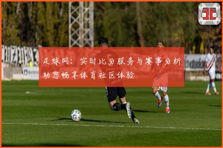 足球网：实时比分服务与赛事分析助您畅享体育社区体验