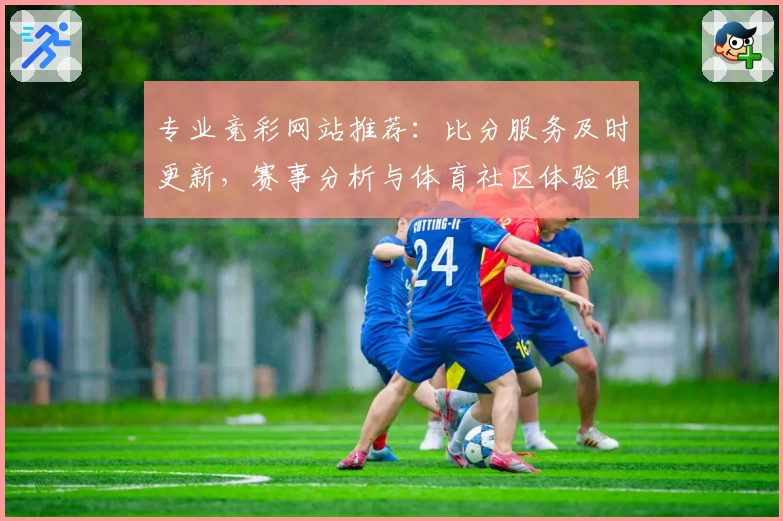 专业竞彩网站推荐:比分服务及时更新,赛事分析与体育社区体验俱佳