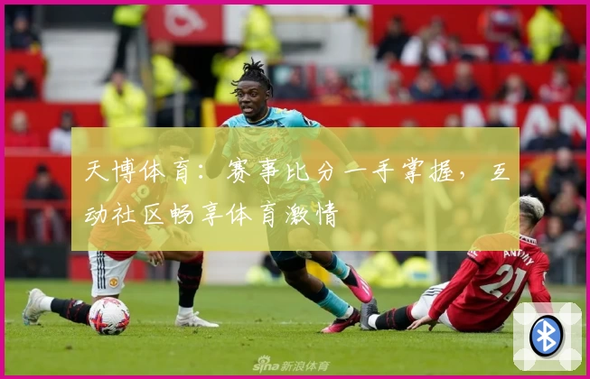 天博体育：赛事比分一手掌握，互动社区畅享体育激情