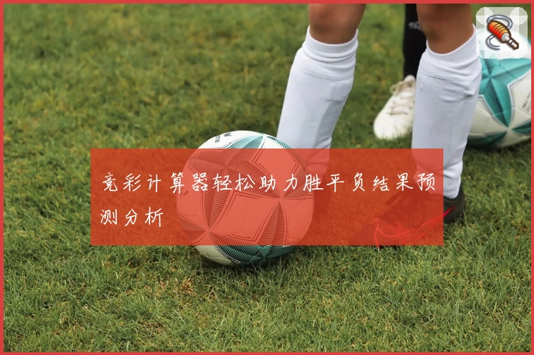 竞彩计算器轻松助力胜平负结果预测分析