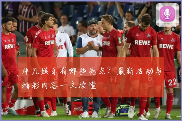 非凡娱乐有哪些亮点？最新活动与精彩内容一文读懂