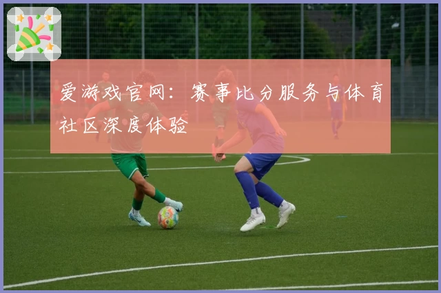 爱游戏官网：赛事比分服务与体育社区深度体验
