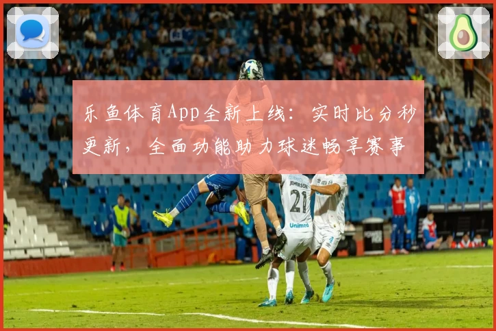乐鱼体育App全新上线：实时比分秒更新，全面功能助力球迷畅享赛事