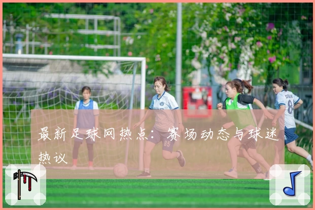 最新足球网热点：赛场动态与球迷热议
