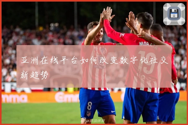 亚洲在线平台如何改变数字化社交新趋势