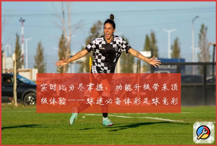 实时比分尽掌握，功能升级带来顶级体验——球迷必备体彩足球竞彩网APP全面推荐