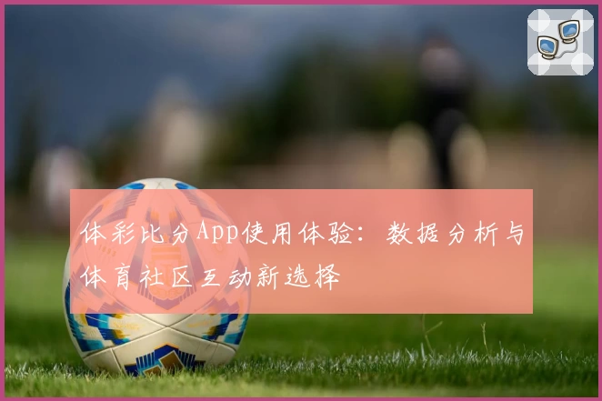 体彩比分App使用体验：数据分析与体育社区互动新选择