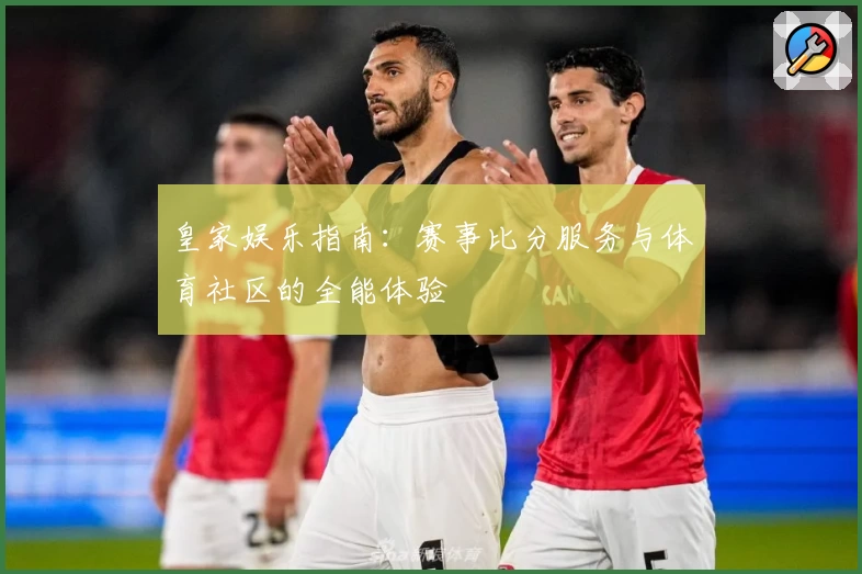 皇家娱乐指南：赛事比分服务与体育社区的全能体验