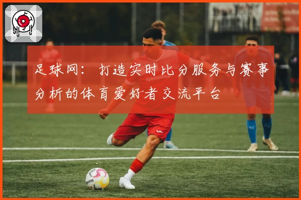 足球网：打造实时比分服务与赛事分析的体育爱好者交流平台