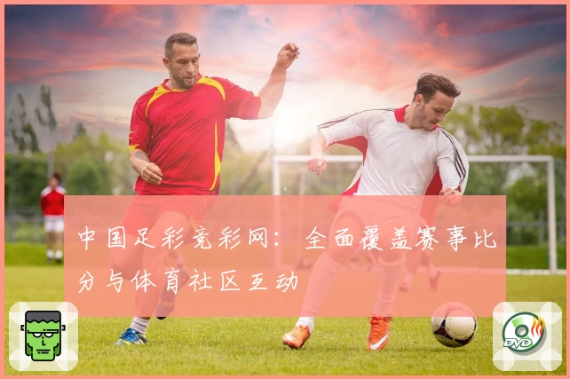 中国足彩竞彩网：全面覆盖赛事比分与体育社区互动