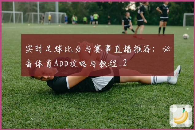 实时足球比分与赛事直播推荐：必备体育App攻略与教程_2