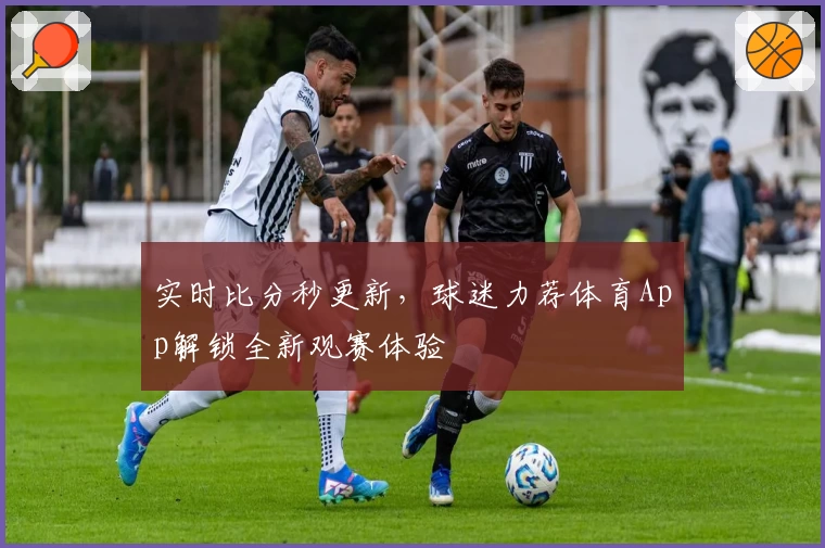 实时比分秒更新，球迷力荐体育App解锁全新观赛体验