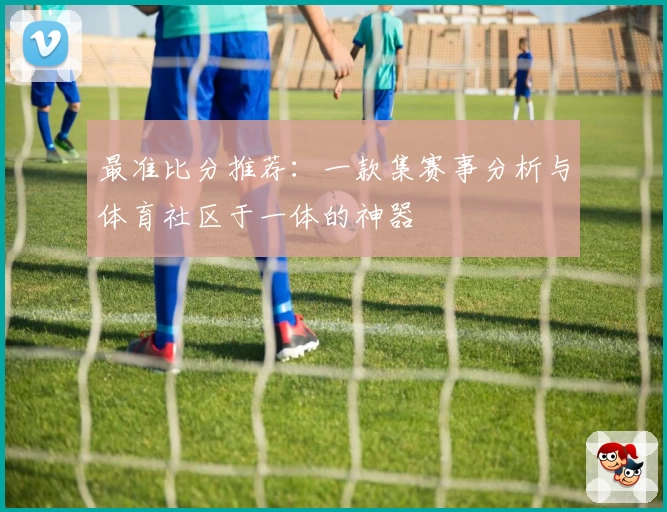最准比分推荐:一款集赛事分析与体育社区于一体的神器