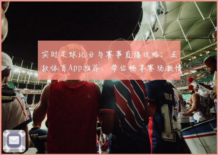 实时足球比分与赛事直播攻略：五款体育App推荐，带你畅享赛场激情