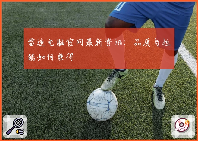 雷速电脑官网最新资讯：品质与性能如何兼得