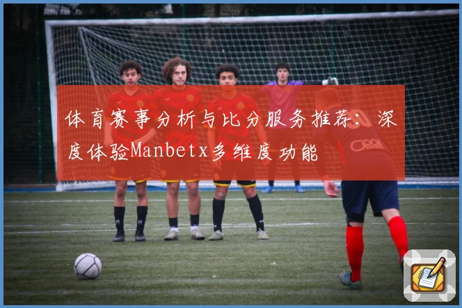 体育赛事分析与比分服务推荐：深度体验Manbetx多维度功能