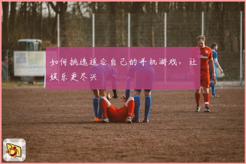 如何挑选适合自己的手机游戏，让娱乐更尽兴