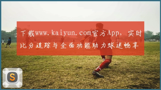 下载www.kaiyun.com官方App，实时比分追踪与全面功能助力球迷畅享赛事