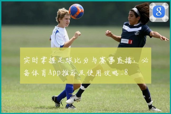 实时掌握足球比分与赛事直播，必备体育App推荐及使用攻略_8