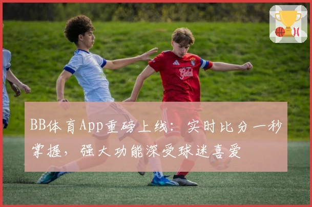 BB体育App重磅上线：实时比分一秒掌握，强大功能深受球迷喜爱