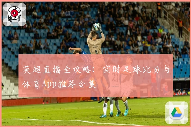 英超直播全攻略:实时足球比分与体育App推荐合集