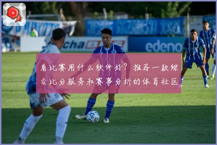看比赛用什么软件好？推荐一款综合比分服务和赛事分析的体育社区APP