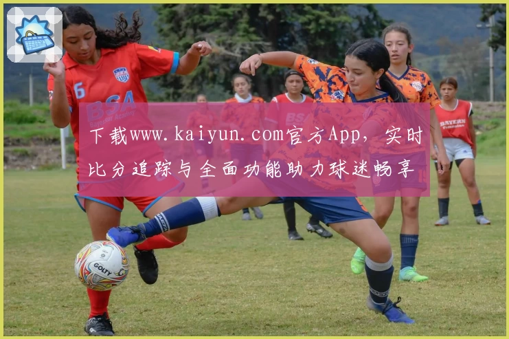 下载www.kaiyun.com官方App，实时比分追踪与全面功能助力球迷畅享赛事