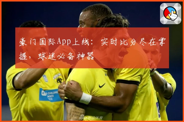 豪门国际App上线：实时比分尽在掌握，球迷必备神器