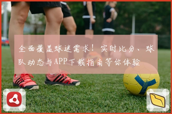 全面覆盖球迷需求！实时比分、球队动态与APP下载指南等你体验