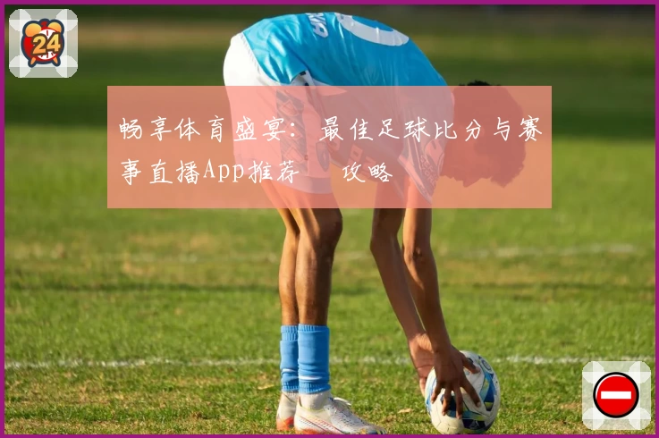 畅享体育盛宴：最佳足球比分与赛事直播App推荐 및攻略