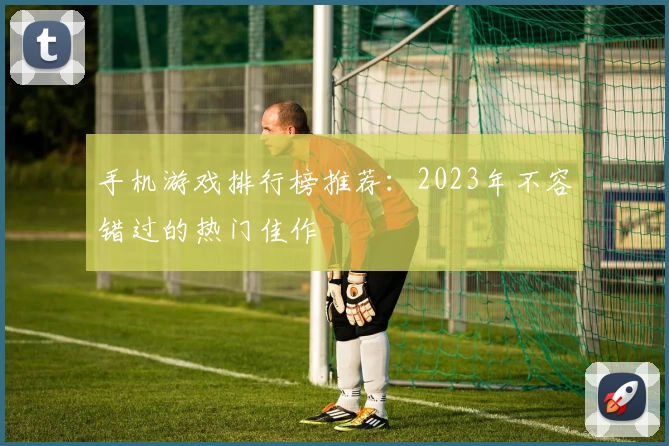 手机游戏排行榜推荐：2023年不容错过的热门佳作