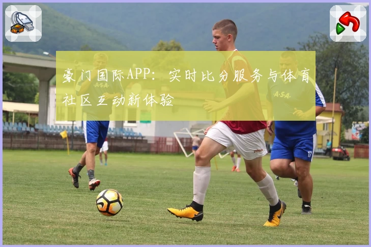 豪门国际APP：实时比分服务与体育社区互动新体验