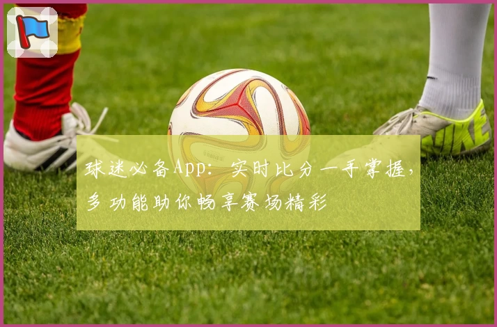 球迷必备App：实时比分一手掌握，多功能助你畅享赛场精彩