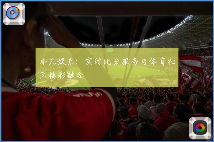 非凡娱乐：实时比分服务与体育社区精彩融合