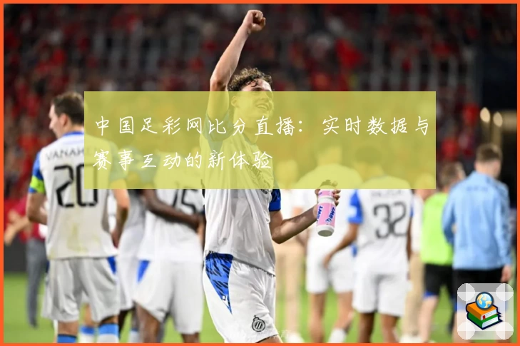 中国足彩网比分直播：实时数据与赛事互动的新体验