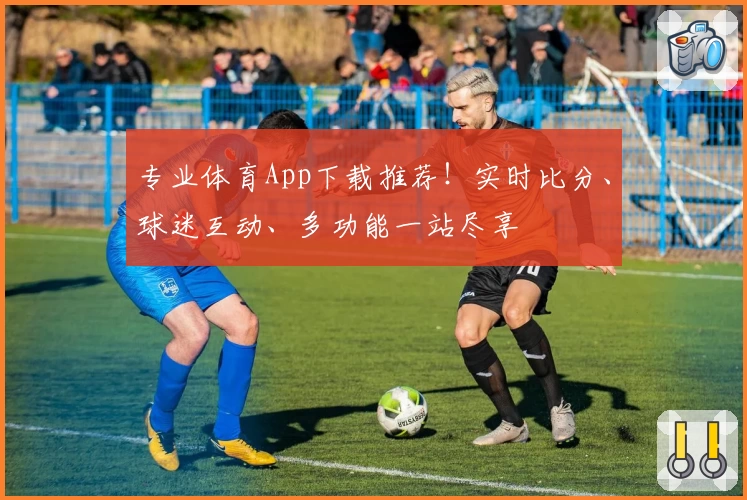 专业体育App下载推荐！实时比分、球迷互动、多功能一站尽享