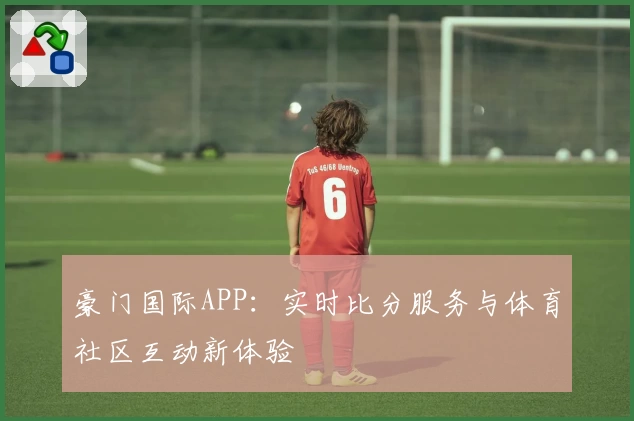 豪门国际APP：实时比分服务与体育社区互动新体验