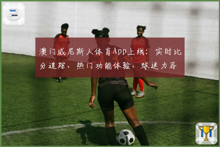 澳门威尼斯人体育App上线：实时比分追踪、热门功能体验，球迷力荐必备工具
