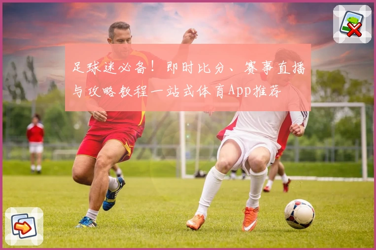 足球迷必备！即时比分、赛事直播与攻略教程一站式体育App推荐