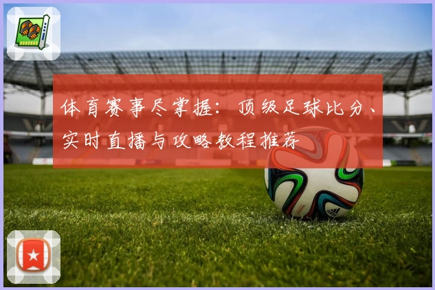 体育赛事尽掌握：顶级足球比分、实时直播与攻略教程推荐