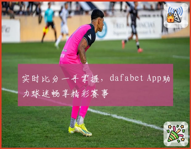 实时比分一手掌握，dafabet App助力球迷畅享精彩赛事