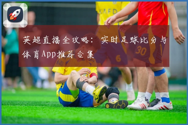 英超直播全攻略:实时足球比分与体育App推荐合集