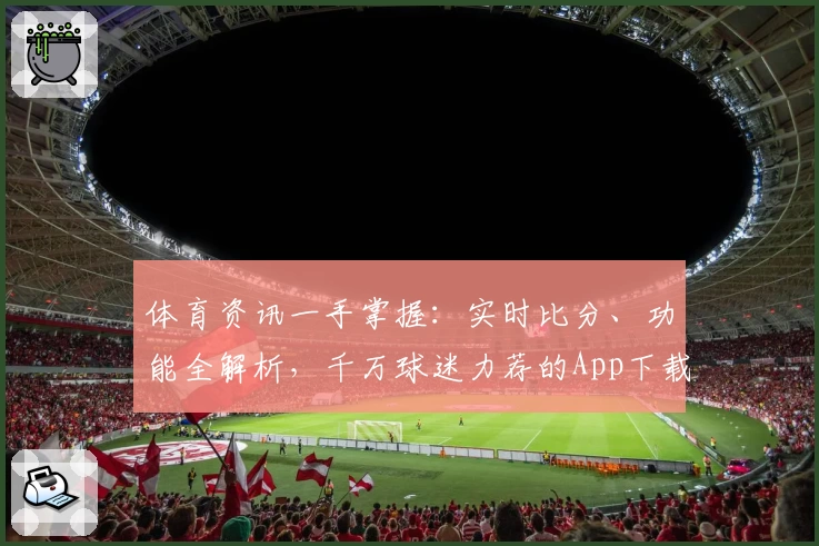 体育资讯一手掌握：实时比分、功能全解析，千万球迷力荐的App下载首选