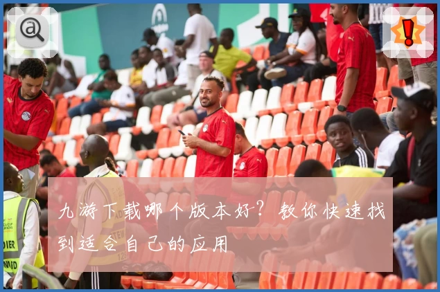 九游下载哪个版本好？教你快速找到适合自己的应用