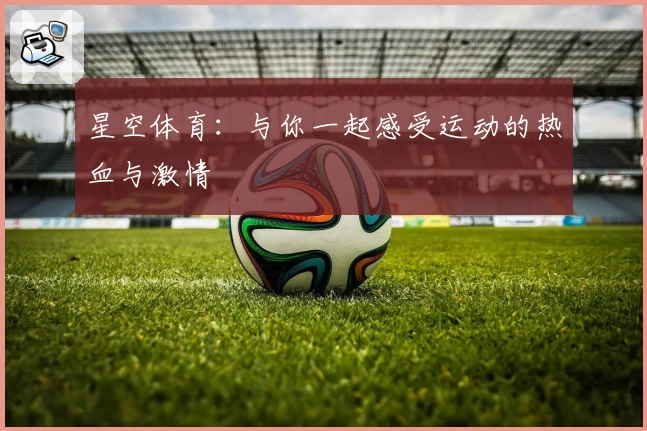 星空体育：与你一起感受运动的热血与激情