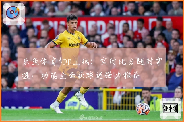 乐鱼体育App上线：实时比分随时掌握，功能全面获球迷强力推荐