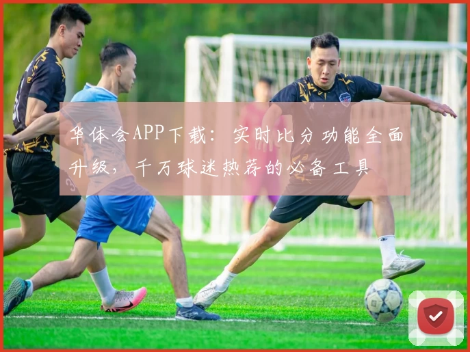 华体会APP下载：实时比分功能全面升级，千万球迷热荐的必备工具