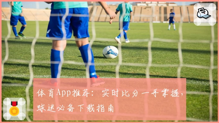 体育App推荐：实时比分一手掌握，球迷必备下载指南