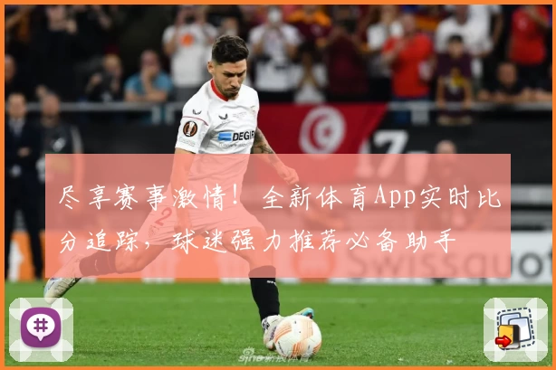 尽享赛事激情！全新体育App实时比分追踪，球迷强力推荐必备助手