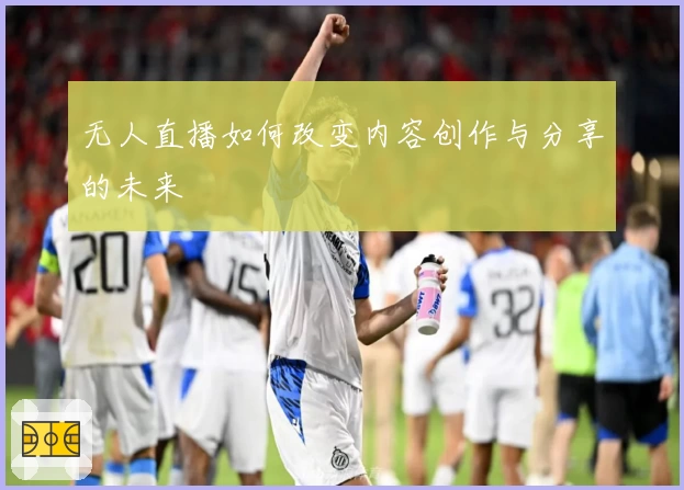 无人直播如何改变内容创作与分享的未来